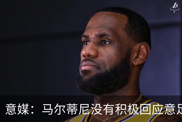 意媒：马尔蒂尼没有积极回应意足协，孔蒂年薪要求比曼奇尼更高