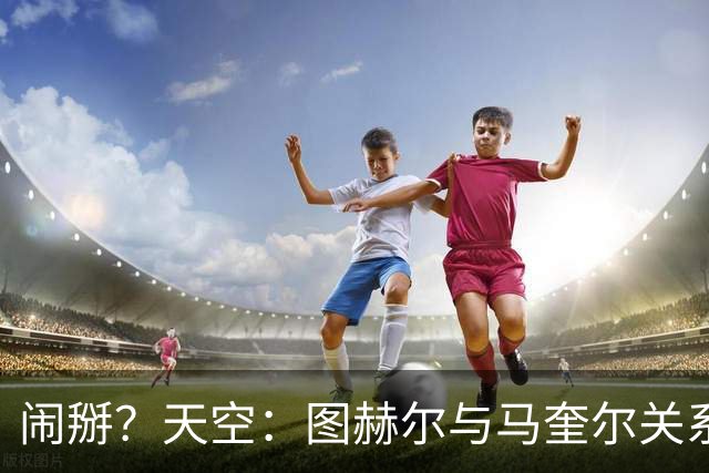 闹掰？天空：图赫尔与马奎尔关系远谈不上和睦，不认可后者发声明